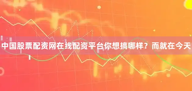 中国股票配资网在线配资平台你想搞哪样？而就在今天