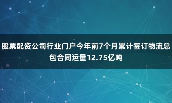 股票配资公司行业门户今年前7个月累计签订物流总包合同运量12.75亿吨