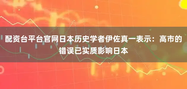 配资台平台官网日本历史学者伊佐真一表示：高市的错误已实质影响日本