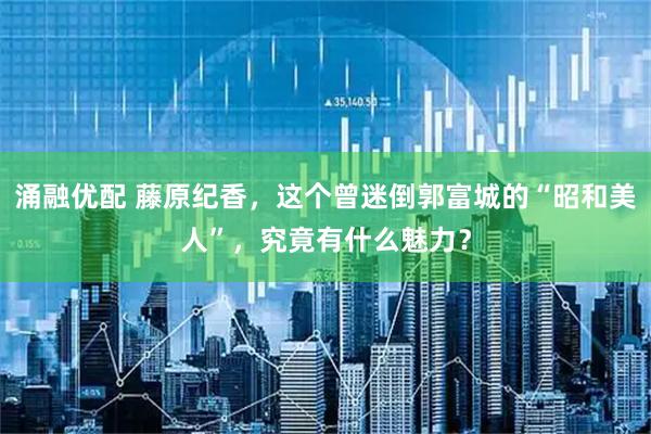 涌融优配 藤原纪香，这个曾迷倒郭富城的“昭和美人”，究竟有什么魅力？