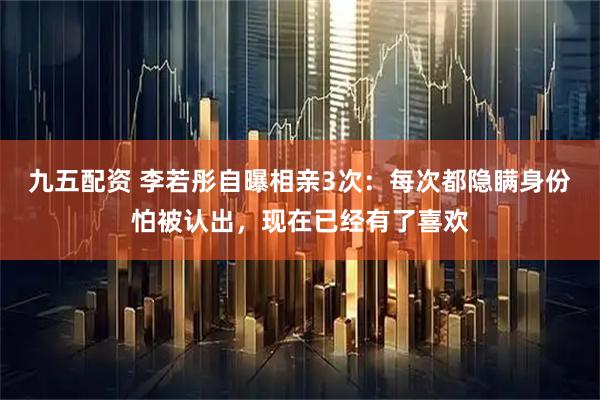 九五配资 李若彤自曝相亲3次：每次都隐瞒身份怕被认出，现在已经有了喜欢