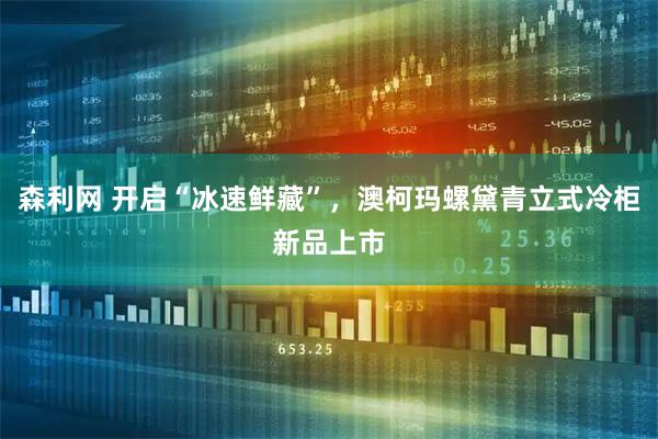 森利网 开启“冰速鲜藏”，澳柯玛螺黛青立式冷柜新品上市