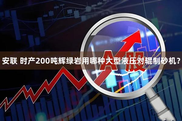 安联 时产200吨辉绿岩用哪种大型液压对辊制砂机？