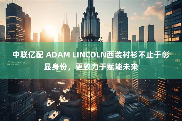 中联亿配 ADAM LINCOLN西装衬衫不止于彰显身份，更致力于赋能未来