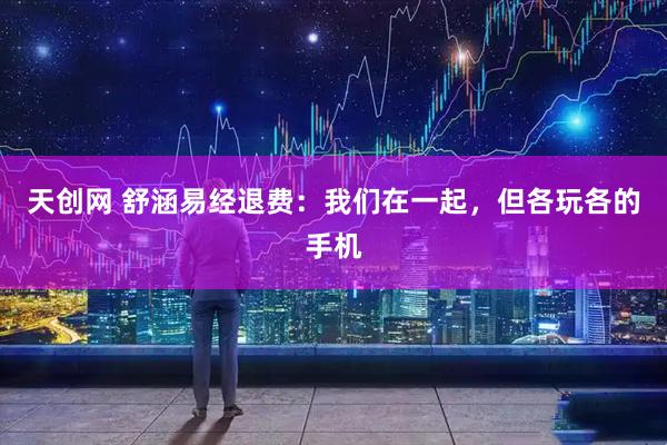 天创网 舒涵易经退费：我们在一起，但各玩各的手机