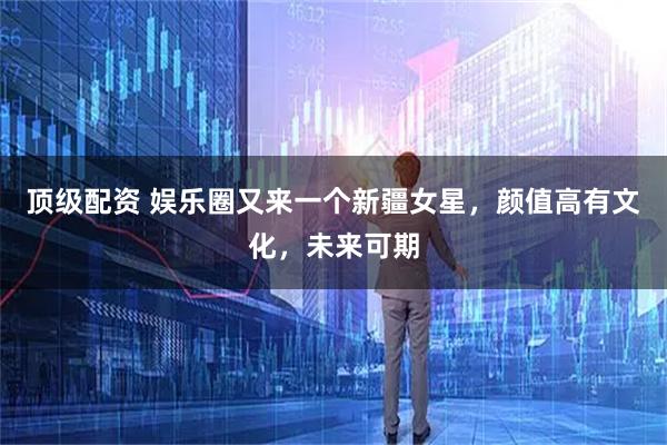 顶级配资 娱乐圈又来一个新疆女星，颜值高有文化，未来可期