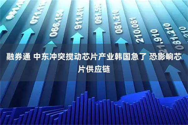 融券通 中东冲突搅动芯片产业韩国急了 恐影响芯片供应链