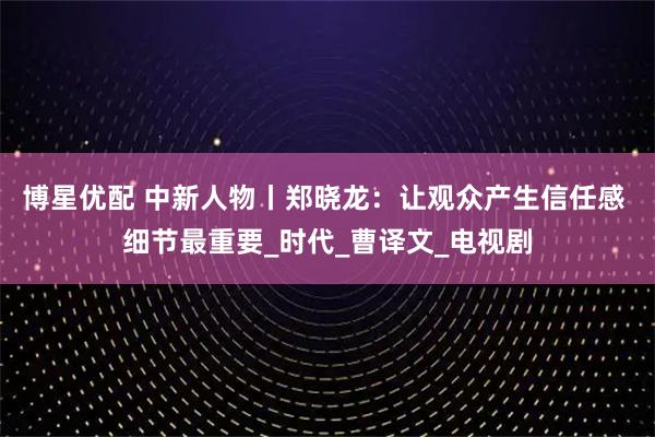 博星优配 中新人物丨郑晓龙:让观众产生信任感 细节最重要_时代_曹译文_电视剧