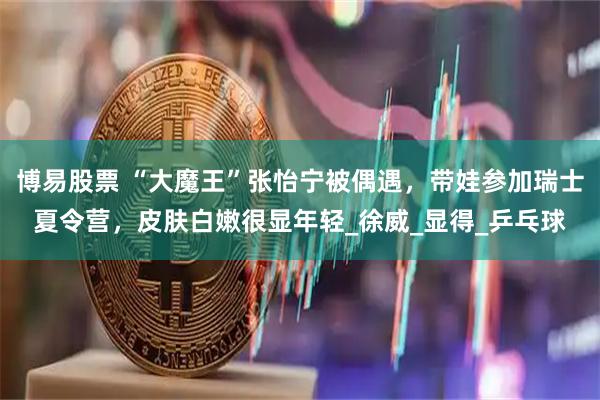 博易股票 “大魔王”张怡宁被偶遇,带娃参加瑞士夏令营,皮肤白嫩很显年轻_徐威_显得_乒乓球