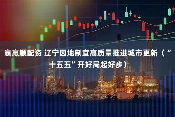 赢赢顺配资 辽宁因地制宜高质量推进城市更新（“十五五”开好局起好步）