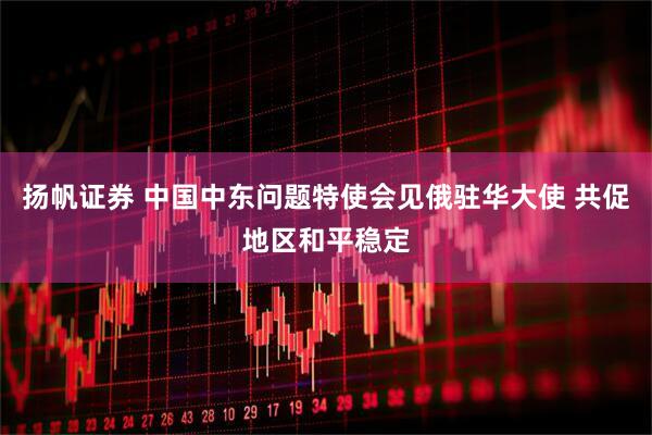 扬帆证券 中国中东问题特使会见俄驻华大使 共促地区和平稳定