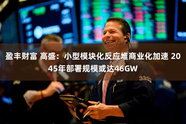 盈丰财富 高盛：小型模块化反应堆商业化加速 2045年部署规模或达46GW