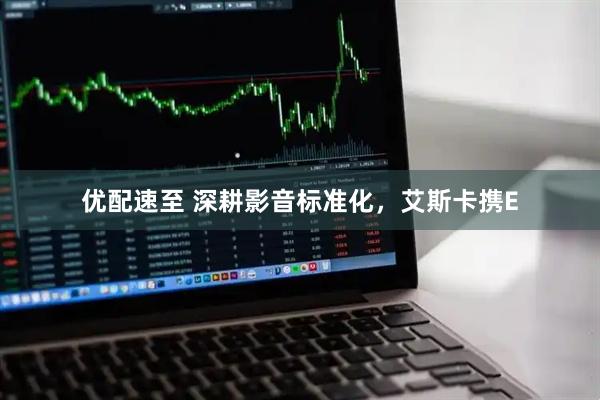 优配速至 深耕影音标准化，艾斯卡携E