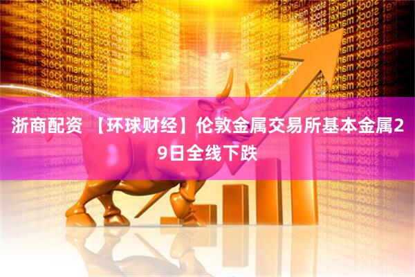 浙商配资 【环球财经】伦敦金属交易所基本金属29日全线下跌
