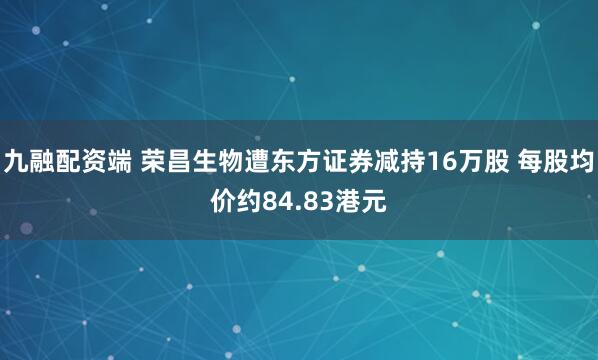 九融配资端 荣昌生物遭东方证券减持16万股 每股均价约84.83港元