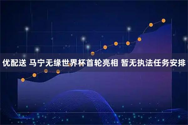 优配送 马宁无缘世界杯首轮亮相 暂无执法任务安排