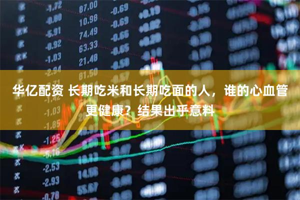 华亿配资 长期吃米和长期吃面的人,谁的心血管更健康?结果出乎意料