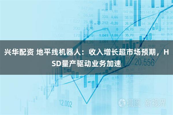 兴华配资 地平线机器人：收入增长超市场预期，HSD量产驱动业务加速