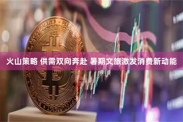 火山策略 供需双向奔赴 暑期文旅激发消费新动能