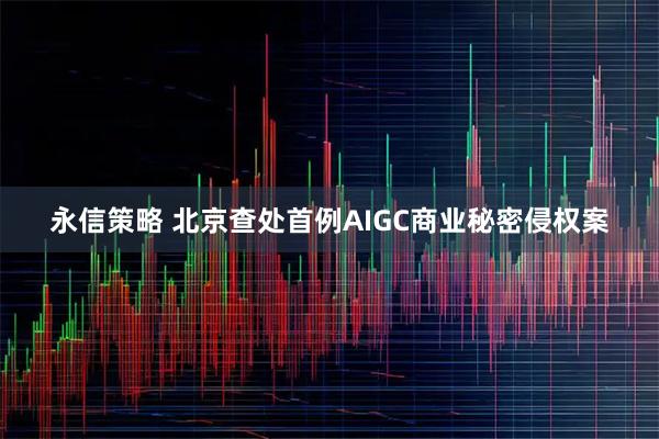 永信策略 北京查处首例AIGC商业秘密侵权案