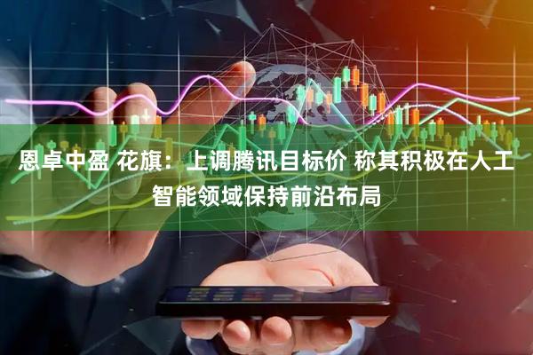 恩卓中盈 花旗：上调腾讯目标价 称其积极在人工智能领域保持前沿布局