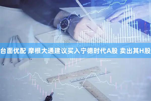 台面优配 摩根大通建议买入宁德时代A股 卖出其H股