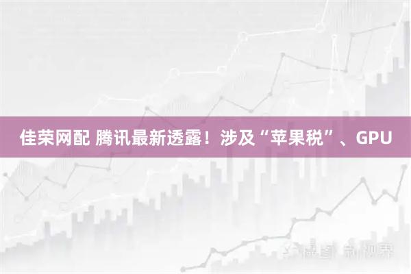 佳荣网配 腾讯最新透露！涉及“苹果税”、GPU